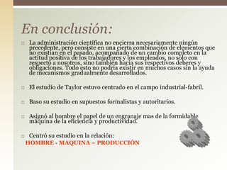 La administración científica no encierra necesariamente ningún
precedente, pero consiste en una cierta combinación de elementos que
no existían en el pasado, acompañado de un cambio completo en la
actitud positiva de los trabajadores y los empleados, no solo con
respecto a nosotros, sino también hacia sus respectivos deberes y
obligaciones. Todo esto no podría existir en muchos casos sin la ayuda
de mecanismos gradualmente desarrollados.
 El estudio de Taylor estuvo centrado en el campo industrial-fabril.
 Baso su estudio en supuestos formalistas y autoritarios.
 Asignó al hombre el papel de un engranaje mas de la formidable
máquina de la eficiencia y productividad.
 Centró su estudio en la relación:
HOMBRE - MAQUINA – PRODUCCIÓN
En conclusión:
 