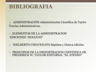  ADMINISTRACIÓN Administración Científica de Taylor
Teorías Administrativas.
 ELEMENTOS DE LA ADMINISTRACION
EDICIONES “HOLGUIN”
 IDELBERTO CHIAVENATO Séptima y Octava edición.
 PRINCIPIOS DE LA DMINISTRACION CIENTIFICA DE
FREDERICK W. TAYLOR EDITORIAL “EL ATENEO”
BIBLIOGRAFIA
 