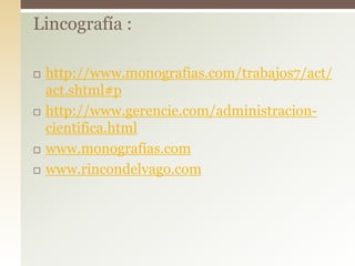  http://www.monografias.com/trabajos7/act/
act.shtml#p
 http://www.gerencie.com/administracion-
cientifica.html
 www.monografías.com
 www.rincondelvago.com
Lincografía :
 