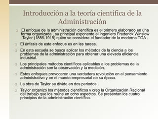  El enfoque de la administración científica es el primero elaborado en una
forma organizada , su principal exponente el ingeniero Frederick Winslow
Taylor (1856-1915) quién se considera el fundador de la moderna TGA .
 El énfasis de este enfoque es en las tareas.
 En esta escuela se busca aplicar los métodos de la ciencia a los
problemas de la administración para obtener una elevada eficiencia
industrial.
 Los principales métodos científicos aplicables a los problemas de la
administración son la observación y la medición.
 Estos enfoques provocaron una verdadera revolución en el pensamiento
administrativo y en el mundo empresarial de su época.
 La obra de Taylor se divide en dos periodos.
 Taylor organizó los métodos científicos y creó la Organización Racional
del trabajo que los reúne en ocho aspectos. Se presentan los cuatro
principios de la administración científica.
Introducción a la teoría científica de la
Administración
 