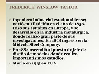  Ingeniero industrial estadounidense;
nació en Filadelfia en el año de 1856.
Hizo sus estudios en Europa, y se
desarrollo en la industria metalúrgica,
donde realizo gran parte de sus
investigaciones. En 1878 ingreso en la
Midvale Steel Company.
 En 1884 ascendió al puesto de jefe de
diseño de modelos donde realizo
importantísimos estudios.
 Murió en 1915 en EUA.
FREDERICK WINSLOW TAYLOR
 