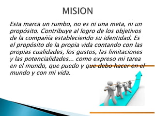 Esta marca un rumbo, no es ni una meta, ni un
propósito. Contribuye al logro de los objetivos
de la compañía estableciendo su identidad. Es
el propósito de la propia vida contando con las
propias cualidades, los gustos, las limitaciones
y las potencialidades... como expreso mi tarea
en el mundo, que puedo y que debo hacer en el
mundo y con mi vida.
 