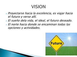  Proyectarse hacia la excelencia, es viajar hacia
el futuro y verse allí.
 El sueño dela vida, el ideal, el futuro deseado.
 El norte hacia donde se encaminan todas las
opciones y actividades.
 