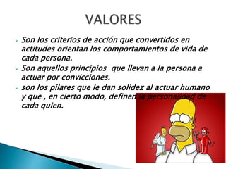  Son los criterios de acción que convertidos en
actitudes orientan los comportamientos de vida de
cada persona.
 Son aquellos principios que llevan a la persona a
actuar por convicciones.
 son los pilares que le dan solidez al actuar humano
y que , en cierto modo, definen la personalidad de
cada quien.
 