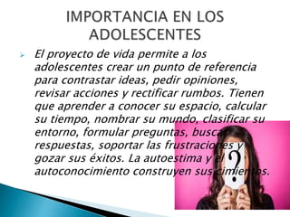  El proyecto de vida permite a los
adolescentes crear un punto de referencia
para contrastar ideas, pedir opiniones,
revisar acciones y rectificar rumbos. Tienen
que aprender a conocer su espacio, calcular
su tiempo, nombrar su mundo, clasificar su
entorno, formular preguntas, buscar
respuestas, soportar las frustraciones y
gozar sus éxitos. La autoestima y el
autoconocimiento construyen sus cimientos.
 