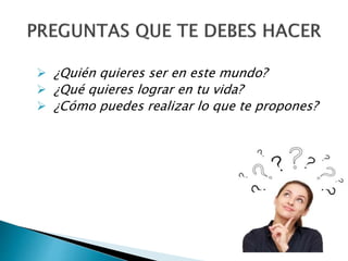  ¿Quién quieres ser en este mundo?
 ¿Qué quieres lograr en tu vida?
 ¿Cómo puedes realizar lo que te propones?
 