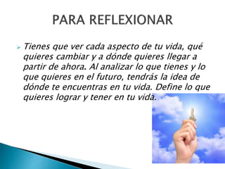  Tienes que ver cada aspecto de tu vida, qué
quieres cambiar y a dónde quieres llegar a
partir de ahora. Al analizar lo que tienes y lo
que quieres en el futuro, tendrás la idea de
dónde te encuentras en tu vida. Define lo que
quieres lograr y tener en tu vida.
 