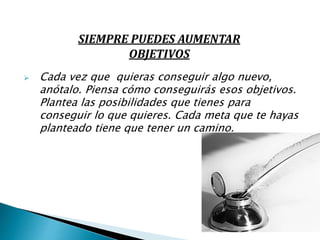  Cada vez que quieras conseguir algo nuevo,
anótalo. Piensa cómo conseguirás esos objetivos.
Plantea las posibilidades que tienes para
conseguir lo que quieres. Cada meta que te hayas
planteado tiene que tener un camino.
SIEMPRE PUEDES AUMENTAR
OBJETIVOS
 