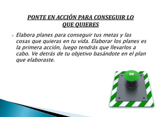  Elabora planes para conseguir tus metas y las
cosas que quieras en tu vida. Elaborar los planes es
la primera acción, luego tendrás que llevarlos a
cabo. Ve detrás de tu objetivo basándote en el plan
que elaboraste.
PONTE EN ACCIÓN PARA CONSEGUIR LO
QUE QUIERES
 
