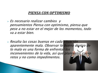  Es necesario realizar cambios y
pensamientos Piensa con optimismo, piensa que
pese a no estar en el mejor de los momentos, todo
va a estar bien.
 Resalta las cosas buenas en cada situación
aparentemente mala. Observar lo bueno dentro de
lo malo es una forma de enfrentar los
inconvenientes de la vida, así que plantéalos como
retos y no como impedimentos.
 