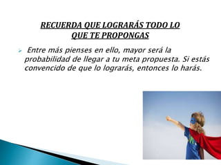  Entre más pienses en ello, mayor será la
probabilidad de llegar a tu meta propuesta. Si estás
convencido de que lo lograrás, entonces lo harás.
RECUERDA QUE LOGRARÁS TODO LO
QUE TE PROPONGAS
 
