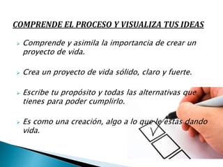  Comprende y asimila la importancia de crear un
proyecto de vida.
 Crea un proyecto de vida sólido, claro y fuerte.
 Escribe tu propósito y todas las alternativas que
tienes para poder cumplirlo.
 Es como una creación, algo a lo que le estás dando
vida.
 