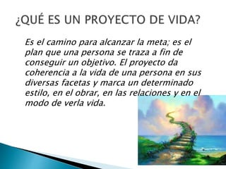 Es el camino para alcanzar la meta; es el
plan que una persona se traza a fin de
conseguir un objetivo. El proyecto da
coherencia a la vida de una persona en sus
diversas facetas y marca un determinado
estilo, en el obrar, en las relaciones y en el
modo de verla vida.
 