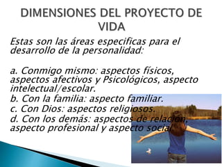 Estas son las áreas especificas para el
desarrollo de la personalidad:
a. Conmigo mismo: aspectos físicos,
aspectos afectivos y Psicológicos, aspecto
intelectual/escolar.
b. Con la familia: aspecto familiar.
c. Con Dios: aspectos religiosos.
d. Con los demás: aspectos de relación,
aspecto profesional y aspecto social.
 