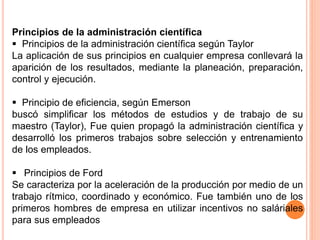 Principios de la administración científica
 Principios de la administración científica según Taylor
La aplicación de sus principios en cualquier empresa conllevará la
aparición de los resultados, mediante la planeación, preparación,
control y ejecución.
 Principio de eficiencia, según Emerson
buscó simplificar los métodos de estudios y de trabajo de su
maestro (Taylor), Fue quien propagó la administración científica y
desarrolló los primeros trabajos sobre selección y entrenamiento
de los empleados.
 Principios de Ford
Se caracteriza por la aceleración de la producción por medio de un
trabajo rítmico, coordinado y económico. Fue también uno de los
primeros hombres de empresa en utilizar incentivos no saláriales
para sus empleados
 