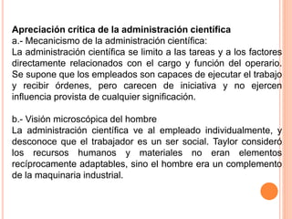 Apreciación crítica de la administración científica
a.- Mecanicismo de la administración científica:
La administración científica se limito a las tareas y a los factores
directamente relacionados con el cargo y función del operario.
Se supone que los empleados son capaces de ejecutar el trabajo
y recibir órdenes, pero carecen de iniciativa y no ejercen
influencia provista de cualquier significación.
b.- Visión microscópica del hombre
La administración científica ve al empleado individualmente, y
desconoce que el trabajador es un ser social. Taylor consideró
los recursos humanos y materiales no eran elementos
recíprocamente adaptables, sino el hombre era un complemento
de la maquinaria industrial.
 