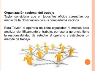 Organización racional del trabajo
Taylor considerar que en todos los oficios aprendían por
medio de la observación de sus compañeros vecinos.
Para Taylor, el operario no tiene capacidad ni medios para
analizar científicamente el trabajo, por eso la gerencia tiene
la responsabilidad de estudiar al operario y establecer un
método de trabajo.
 