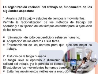 La organización racional del trabajo se fundamenta en los
siguientes aspectos:
1. Análisis del trabajo y estudios de tiempos y movimientos.
Permite la racionalización de los métodos de trabajo del
operario y a la fijación de los tiempos estándar para la ejecución
de las tareas.
 Eliminación de todo desperdicio y esfuerzo humano.
 Adaptación de los obreros a sus tarea.
 Entrenamiento de los obreros para que ejecuten mejor su
trabajo.
2. Estudio de la fatiga humana
La fatiga lleva al operario a disminuir la productividad y la
calidad del trabajo, y a la pérdida de tiempo.
El estudio de los movimientos humanos tiene como finalidad:
 Evitar los movimientos inútiles en la ejecución de una tarea.
 