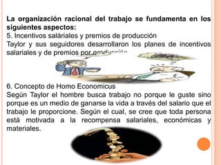 La organización racional del trabajo se fundamenta en los
siguientes aspectos:
5. Incentivos saláriales y premios de producción
Taylor y sus seguidores desarrollaron los planes de incentivos
salariales y de premios por producción.
6. Concepto de Homo Economicus
Según Taylor el hombre busca trabajo no porque le guste sino
porque es un medio de ganarse la vida a través del salario que el
trabajo le proporcione. Según el cual, se cree que toda persona
está motivada a la recompensa salariales, económicas y
materiales.
 