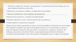 • El famoso estudio de “tiempos y movimientos” en enfermería trajo desventajas, pero sin
duda también beneficios, entre ellos:
• Eliminó los movimientos inútiles y la dispersión de actividades
• Mejoró el rendimiento y fijó estándares de producción
• Promovió los incentivos y aumentó la productividad
• Permitió calcular los costos y fijar los precios de los productos
• Facilitó aplicar el control por excepción
Algunas de las críticas expresadas en torno a la teoría científica se relacionan con el concepto
de actividades mecánicas que hacen del elemento humano un ser económico; es decir, se
parte del supuesto de que lo único que motiva a las personas a trabajar es el dinero. Sin
embargo, nunca fue esa la idea de Taylor, su preocupación por obtener la eficiencia y
aumentar la productividad a través de incentivar al trabajador tiene su origen en la equidad.
 