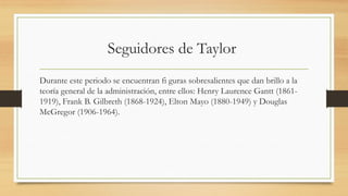 Seguidores de Taylor
Durante este periodo se encuentran fi guras sobresalientes que dan brillo a la
teoría general de la administración, entre ellos: Henry Laurence Gantt (1861-
1919), Frank B. Gilbreth (1868-1924), Elton Mayo (1880-1949) y Douglas
McGregor (1906-1964).
 