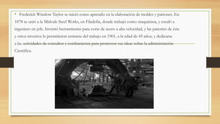 • Frederick Winslow Taylor se inició como aprendiz en la elaboración de moldes y patrones. En
1878 se unió a la Midvale Steel Works, en Filadefia, donde trabajó como maquinista, y escaló a
ingeniero en jefe. Inventó herramientas para corte de acero a alta velocidad, y las patentes de éste
y otros inventos le permitieron retirarse del trabajo en 1901, a la edad de 45 años, y dedicarse
a las actividades de consultor y conferencista para promover sus ideas sobre la administración
Científica.
 