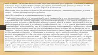 • Taylor se enfrentó a la hostilidad de los líderes obreros porque éstos consideraron que sus propuestas e ideas llevarían a la sobrecarga
de trabajo y al despido de obreros. Fiel a sus principios, los expresó de manera brillante en el testimonio que rindió en 1912 a Es
evidente el intenso sentido humanista de Taylor en su propuesta de la administración
• científi ca. La fi losofía que emana de su testimonio para defender sus ideas en torno a la administración es armónica, es idealista, es
ordenada y coherente, y conlleva un alto grado de verdadero
• cambio en el pensamiento de las organizaciones humanas.s de su país:
• “La administración científica no es un instrumento de eficiencia, ni para garantizarla, no es un nuevo sistema para calcular costos, no
es un programa nuevo para remunerar a los hombres, no es un sistema de pago a destajo, no es un sistema de bonificaciones ni un
sistema de premios. No consiste en estar observando cronómetro en mano el trabajo de un hombre y apuntar cosas de él; no es un
estudio de tiempos, no es un estudio de movimientos, ni un análisis humano de éstos […] en su esencia, la administración científica
implica una completa revolución mental por parte de los obreros que prestan sus servicios en cualquier establecimiento o industria
particular, una completa revolución mental por parte de estos hombres en cuanto a sus deberes para con el trabajo, para con sus
compañeros y para con sus patrones, e incluye una revolución mental igualmente completa por parte de aquellos que se encuentran de
lado de la administración —el capataz, el superintendente, el propietario del negocio, el cuerpo de directores—, una completa
revolución mental por su parte en cuanto a sus deberes para con sus compañeros de trabajo en la administración, para con sus
trabajadores y para con todos sus problemas diarios […] la gran revolución mental que ocupa su lugar en la actitud de las dos partes
bajo la administración científica consiste en que en ambos lados dejen de considerar la división de la plusvalía como el punto más
importante y que dirijan simultáneamente su atención hacia el aumento de la magnitud de la plusvalía hasta que ésta aumente tanto
que se haga innecesario discutir cómo debe dividirse. Cuando ambas partes dejen de luchar una contra otra y en lugar de ello
empiecen a consolidar y unir sus esfuerzos, y a encauzarlos hacia la misma dirección, la magnitud de la plusvalía creada por sus
esfuerzos conjuntos será verdaderamente pasmosa”.1
 