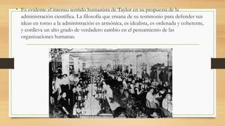 • Es evidente el intenso sentido humanista de Taylor en su propuesta de la
administración científica. La filosofía que emana de su testimonio para defender sus
ideas en torno a la administración es armónica, es idealista, es ordenada y coherente,
y conlleva un alto grado de verdadero cambio en el pensamiento de las
organizaciones humanas.
 