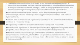 • La administración con el enfoque de la ciencia incluye un estudio de tiempos y patrones de
producción, una supervisión funcional —esto es, especializada—; un estándar en las herramientas
de trabajo, la economía con relación al tiempo y rutinas de trabajo perfectamente definidas. Los
principios científicos propuestos por Taylor pueden condensarse de la siguiente forma:
• Conocimiento sistematizado para la eficiencia. El uso del conocimiento para sustituir la
improvisación y la actuación empírica por métodos y procedimientos científicos fue la forma de
lograr la eficiencia.
• Armonía entre los miembros de la organización, que incluye un alto sentimiento de honestidad y
conciencia en y para con el trabajo.
• Cooperación y coordinación para eliminar las barreras que impiden la productividad.
• El objetivo de la organización es la máxima productividad. Con el propósito de asegurar la máxima
prosperidad para el trabajador y el patrón. Lo que conlleva su filosofía de justicia social.
• Desarrollo humano. Taylor observó que los trabajadores aprendían la manera de ejecutar su
trabajo viendo a los compañeros, tal actitud llevó a la ejecución de diferentes maneras y métodos
para una misma tarea, dedujo que si se instruía al obrero sobre la mejor forma de realizar su trabajo
la eficiencia aumentaba.
 