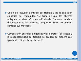 UNPUnión del estudio científico del trabajo y de la selección científica del trabajador, "se trata de que los obreros apliquen la ciencia" y es allí donde fracasan muchos dirigentes y no los obreros, porque los 1eros no quieren cambiar sus métodos.Cooperación entre los dirigentes y los obreros; "el trabajo y la responsabilidad del trabajo se dividen de manera casi igual entre dirigentes y obreros".ING.  AGROINDUSTRIAL                                              ADMINISTRACION GERENCIAL 