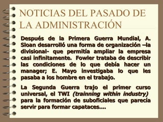 NOTICIAS DEL PASADO DE LA ADMINISTRACIÓN Después de la Primera Guerra Mundial, A. Sloan desarrolló una forma de organización –la divisional- que permitía ampliar la empresa casi infinitamente.  Fowler trataba de describir las condiciones de lo que debía hacer un manager; E. Mayo investigaba lo que les pasaba a los hombre en el trabajo. La Segunda Guerra trajo el primer curso universal, el TWI  (trainning within industry)   para la formación de suboficiales que parecía servir para formar capataces.... 
