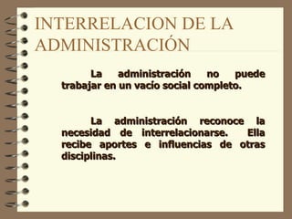 INTERRELACION DE LA ADMINISTRACIÓN La administración no puede trabajar en un vacío social completo.   La administración reconoce la necesidad de interrelacionarse.  Ella recibe aportes e influencias de otras disciplinas.   
