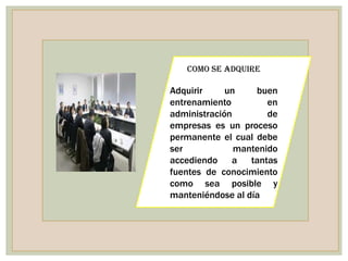 COMO SE ADQUIRE

Adquirir     un    buen
entrenamiento         en
administración        de
empresas es un proceso
permanente el cual debe
ser            mantenido
accediendo a tantas
fuentes de conocimiento
como sea posible y
manteniéndose al día
 