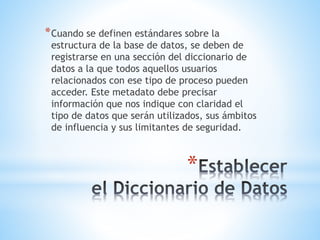 *
*Cuando se definen estándares sobre la
estructura de la base de datos, se deben de
registrarse en una sección del diccionario de
datos a la que todos aquellos usuarios
relacionados con ese tipo de proceso pueden
acceder. Este metadato debe precisar
información que nos indique con claridad el
tipo de datos que serán utilizados, sus ámbitos
de influencia y sus limitantes de seguridad.
 