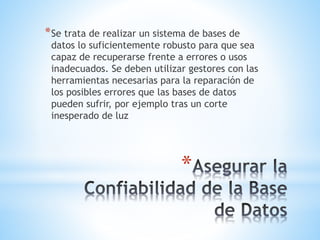 *
*Se trata de realizar un sistema de bases de
datos lo suficientemente robusto para que sea
capaz de recuperarse frente a errores o usos
inadecuados. Se deben utilizar gestores con las
herramientas necesarias para la reparación de
los posibles errores que las bases de datos
pueden sufrir, por ejemplo tras un corte
inesperado de luz
 