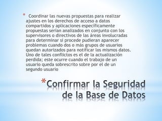 *
* Coordinar las nuevas propuestas para realizar
ajustes en los derechos de acceso a datos
compartidos y aplicaciones específicamente
propuestas serían analizados en conjunto con los
supervisores o directivos de las áreas involucradas
para determinar si procede pudieran aparecer
problemas cuando dos o más grupos de usuarios
quedan autorizados para notificar los mismos datos.
Uno de tales conflictos es el de la actualización
perdida; este ocurre cuando el trabajo de un
usuario queda sobrescrito sobre por el de un
segundo usuario
 