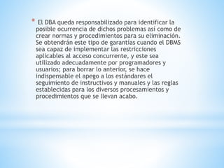 * El DBA queda responsabilizado para identificar la
posible ocurrencia de dichos problemas así como de
crear normas y procedimientos para su eliminación.
Se obtendrán este tipo de garantías cuando el DBMS
sea capaz de implementar las restricciones
aplicables al acceso concurrente, y este sea
utilizado adecuadamente por programadores y
usuarios; para borrar lo anterior, se hace
indispensable el apego a los estándares el
seguimiento de instructivos y manuales y las reglas
establecidas para los diversos procesamientos y
procedimientos que se llevan acabo.
 
