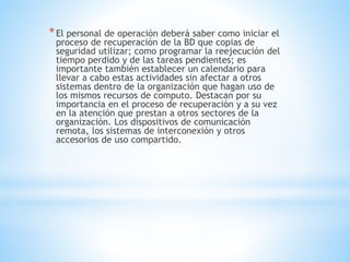 *El personal de operación deberá saber como iniciar el
proceso de recuperación de la BD que copias de
seguridad utilizar; como programar la reejecución del
tiempo perdido y de las tareas pendientes; es
importante también establecer un calendario para
llevar a cabo estas actividades sin afectar a otros
sistemas dentro de la organización que hagan uso de
los mismos recursos de computo. Destacan por su
importancia en el proceso de recuperación y a su vez
en la atención que prestan a otros sectores de la
organización. Los dispositivos de comunicación
remota, los sistemas de interconexión y otros
accesorios de uso compartido.
 