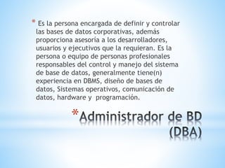 *
* Es la persona encargada de definir y controlar
las bases de datos corporativas, además
proporciona asesoría a los desarrolladores,
usuarios y ejecutivos que la requieran. Es la
persona o equipo de personas profesionales
responsables del control y manejo del sistema
de base de datos, generalmente tiene(n)
experiencia en DBMS, diseño de bases de
datos, Sistemas operativos, comunicación de
datos, hardware y programación.
 
