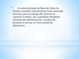 * Un Administrador de Base de Datos de
tiempo completo normalmente tiene aptitudes
técnicas para el manejo del sistema en
cuestión a demás, son cualidades deseables
nociones de administración, manejo de
personal e incluso un cierto grado de
diplomacia.
 
