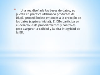 * Una vez diseñada las bases de datos, es
puesta en práctica utilizando productos del
DBMS, procediéndose entonces a la creación de
los datos (captura inicial). El DBA participa en
el desarrollo de procedimientos y controles
para asegurar la calidad y la alta integridad de
la BD.
 