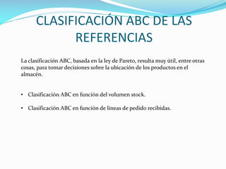 CLASIFICACIÓN ABC DE LAS
REFERENCIAS
La clasificación ABC, basada en la ley de Pareto, resulta muy útil, entre otras
cosas, para tomar decisiones sobre la ubicación de los productos en el
almacén.
• Clasificación ABC en función del volumen stock.
• Clasificación ABC en función de líneas de pedido recibidas.
 