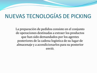 NUEVAS TECNOLOGÍAS DE PICKING
La preparación de pedidos consiste en el conjunto
de operaciones destinadas a extraer los productos
que han sido demandados por los agentes
posteriores de la cadena logística de su lugar de
almacenaje y a acondicionarlos para su posterior
envió.
 