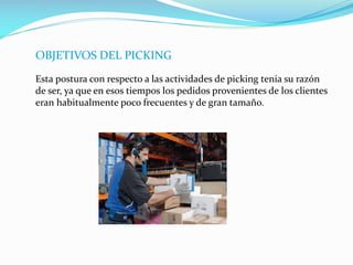OBJETIVOS DEL PICKING
Esta postura con respecto a las actividades de picking tenia su razón
de ser, ya que en esos tiempos los pedidos provenientes de los clientes
eran habitualmente poco frecuentes y de gran tamaño.
 