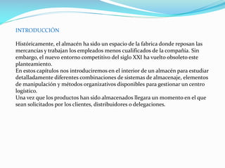 INTRODUCCIÓN
Históricamente, el almacén ha sido un espacio de la fabrica donde reposan las
mercancías y trabajan los empleados menos cualificados de la compañía. Sin
embargo, el nuevo entorno competitivo del siglo XXI ha vuelto obsoleto este
planteamiento.
En estos capítulos nos introduciremos en el interior de un almacén para estudiar
detalladamente diferentes combinaciones de sistemas de almacenaje, elementos
de manipulación y métodos organizativos disponibles para gestionar un centro
logístico.
Una vez que los productos han sido almacenados llegara un momento en el que
sean solicitados por los clientes, distribuidores o delegaciones.
 