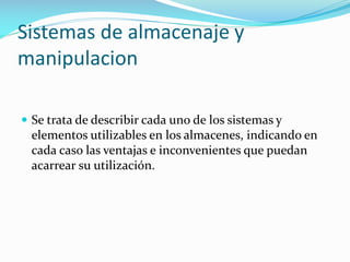 Sistemas de almacenaje y
manipulacion
 Se trata de describir cada uno de los sistemas y
elementos utilizables en los almacenes, indicando en
cada caso las ventajas e inconvenientes que puedan
acarrear su utilización.
 
