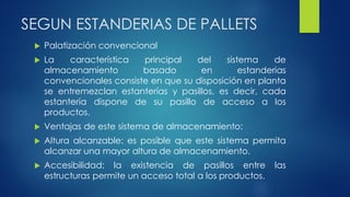 SEGUN ESTANDERIAS DE PALLETS
 Palatización convencional
 La característica principal del sistema de
almacenamiento basado en estanderias
convencionales consiste en que su disposición en planta
se entremezclan estanterías y pasillos, es decir, cada
estantería dispone de su pasillo de acceso a los
productos.
 Ventajas de este sistema de almacenamiento:
 Altura alcanzable: es posible que este sistema permita
alcanzar una mayor altura de almacenamiento.
 Accesibilidad: la existencia de pasillos entre las
estructuras permite un acceso total a los productos.
 