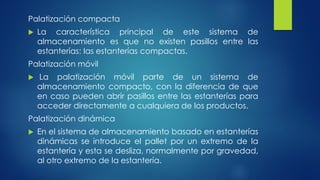 Palatización compacta
 La característica principal de este sistema de
almacenamiento es que no existen pasillos entre las
estanterías: las estanterías compactas.
Palatización móvil
 La palatización móvil parte de un sistema de
almacenamiento compacto, con la diferencia de que
en caso pueden abrir pasillos entre las estanterías para
acceder directamente a cualquiera de los productos.
Palatización dinámica
 En el sistema de almacenamiento basado en estanterías
dinámicas se introduce el pallet por un extremo de la
estantería y esta se desliza, normalmente por gravedad,
al otro extremo de la estantería.
 