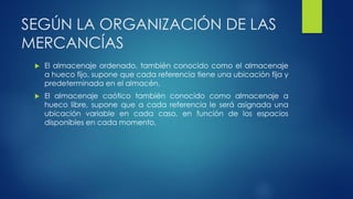 SEGÚN LA ORGANIZACIÓN DE LAS
MERCANCÍAS
 El almacenaje ordenado, también conocido como el almacenaje
a hueco fijo, supone que cada referencia tiene una ubicación fija y
predeterminada en el almacén.
 El almacenaje caótico también conocido como almacenaje a
hueco libre, supone que a cada referencia le será asignada una
ubicación variable en cada caso, en función de los espacios
disponibles en cada momento.
 