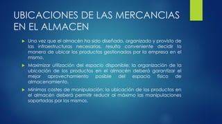 UBICACIONES DE LAS MERCANCIAS
EN EL ALMACEN
 Una vez que el almacén ha sido diseñado, organizado y provisto de
las infraestructuras necesarias, resulta conveniente decidir la
manera de ubicar los productos gestionados por la empresa en el
mismo.
 Maximizar utilización del espacio disponible: la organización de la
ubicación de los productos en el almacén deberá garantizar el
mejor aprovechamiento posible del espacio físico de
almacenamiento.
 Mínimos costes de manipulación: la ubicación de los productos en
el almacén deberá permitir reducir al máximo las manipulaciones
soportadas por los mismos.
 